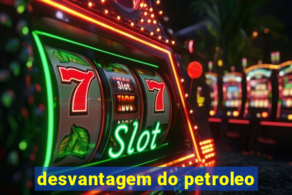 desvantagem do petroleo